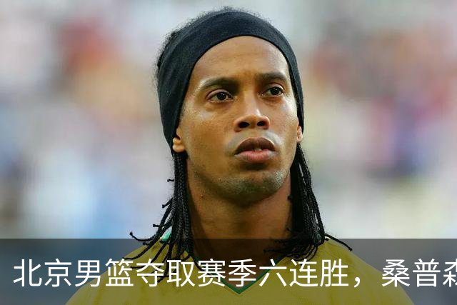 北京男篮夺取赛季六连胜，桑普森表现卓越